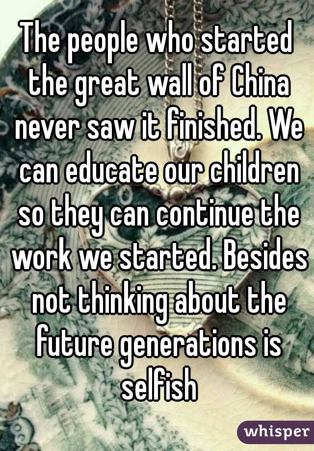 The people who started the great wall of China never saw it finished. We can educate our children so they can continue the work we started. Besides not thinking about the future generations is selfish