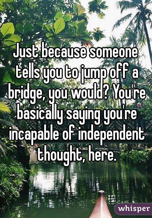 Just because someone tells you to jump off a bridge, you would? You're basically saying you're incapable of independent thought, here.