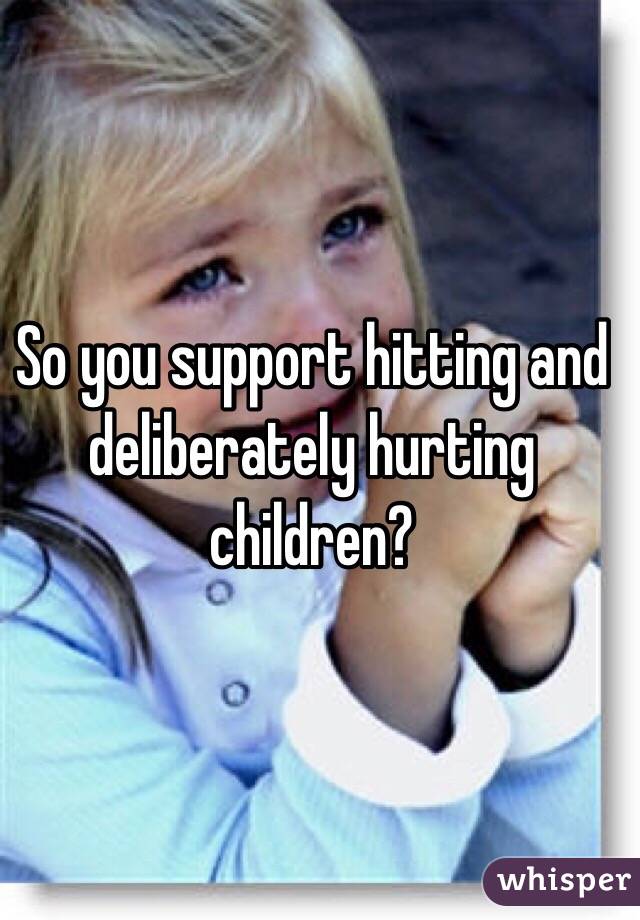 So you support hitting and deliberately hurting children?