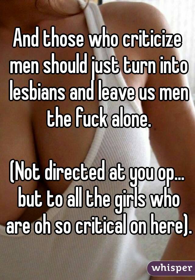 And those who criticize men should just turn into lesbians and leave us men the fuck alone.

(Not directed at you op... but to all the girls who are oh so critical on here).