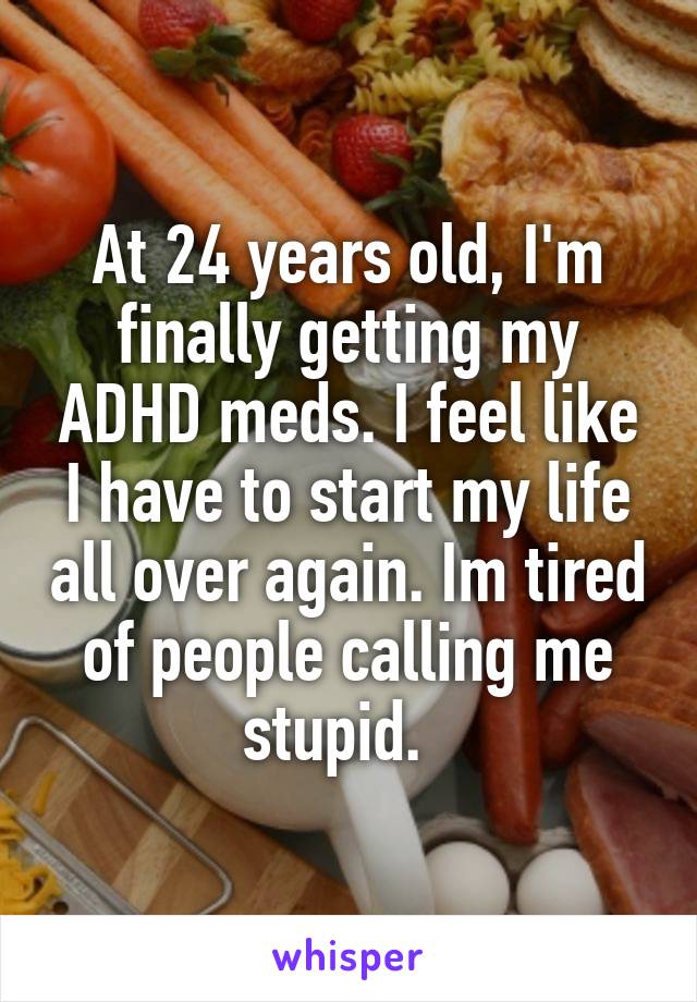 At 24 years old, I'm finally getting my ADHD meds. I feel like I have to start my life all over again. Im tired of people calling me stupid.  