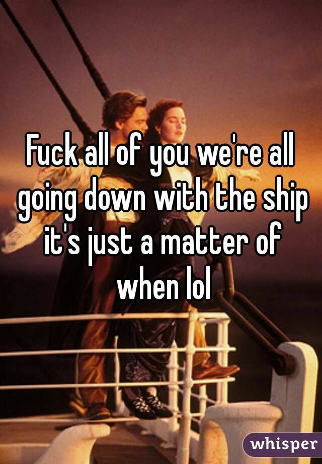 Fuck all of you we're all going down with the ship it's just a matter of when lol