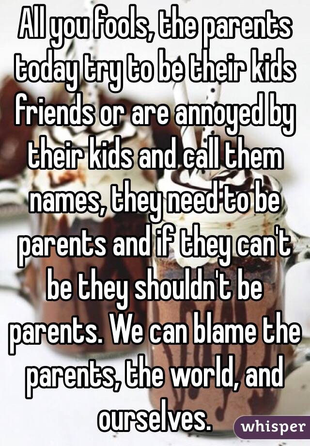 All you fools, the parents today try to be their kids friends or are annoyed by their kids and call them names, they need to be parents and if they can't be they shouldn't be parents. We can blame the parents, the world, and ourselves. 