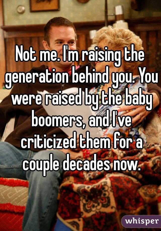 Not me. I'm raising the generation behind you. You were raised by the baby boomers, and I've criticized them for a couple decades now.