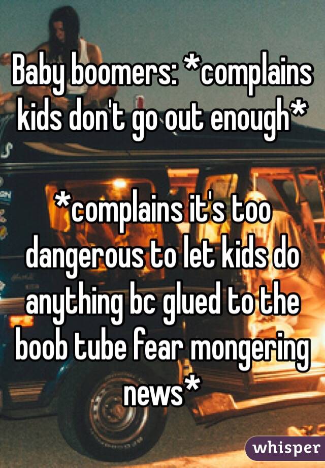 Baby boomers: *complains kids don't go out enough*

*complains it's too dangerous to let kids do anything bc glued to the boob tube fear mongering news*
