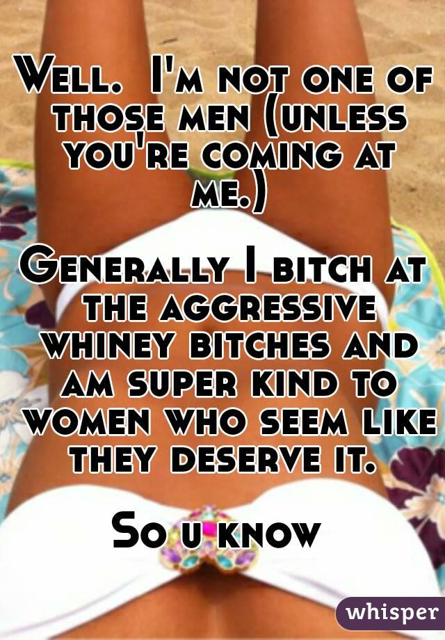 Well.  I'm not one of those men (unless you're coming at me.)

Generally I bitch at the aggressive whiney bitches and am super kind to women who seem like they deserve it. 

So u know 