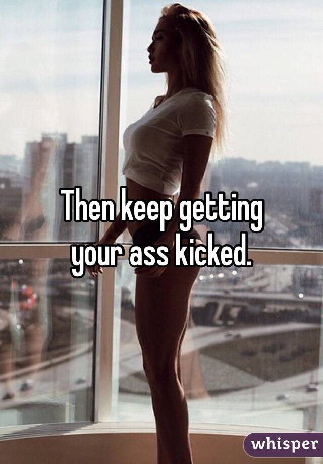 Then keep getting 
your ass kicked. 