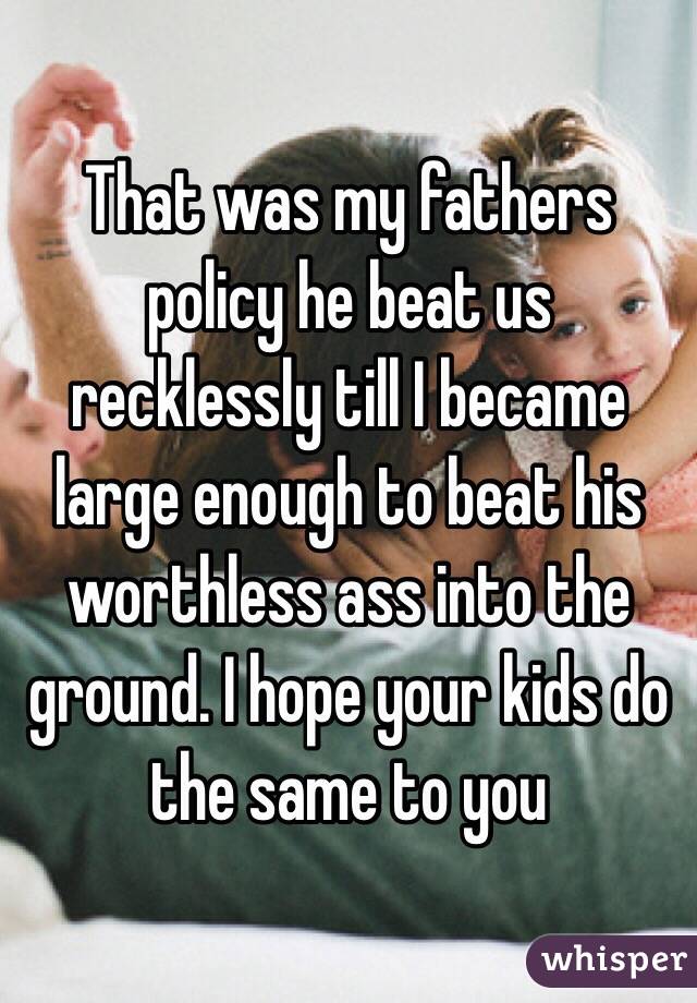 That was my fathers policy he beat us recklessly till I became large enough to beat his worthless ass into the ground. I hope your kids do the same to you