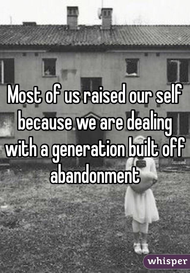 Most of us raised our self because we are dealing with a generation built off abandonment
