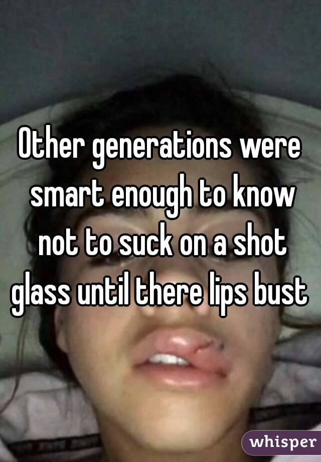 Other generations were smart enough to know not to suck on a shot glass until there lips bust 