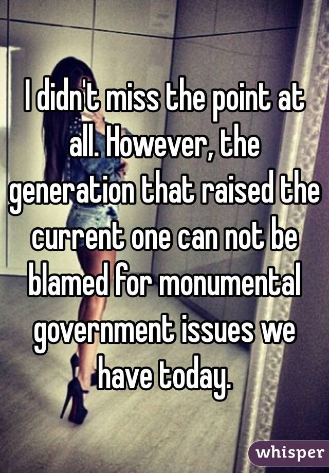 I didn't miss the point at all. However, the generation that raised the current one can not be blamed for monumental government issues we have today. 