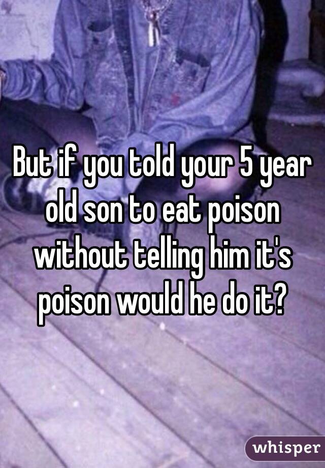 But if you told your 5 year old son to eat poison without telling him it's poison would he do it? 