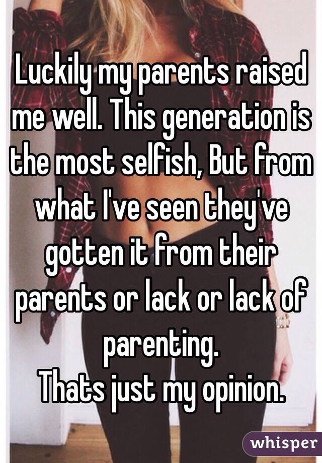 Luckily my parents raised me well. This generation is the most selfish, But from what I've seen they've gotten it from their parents or lack or lack of parenting.
Thats just my opinion.