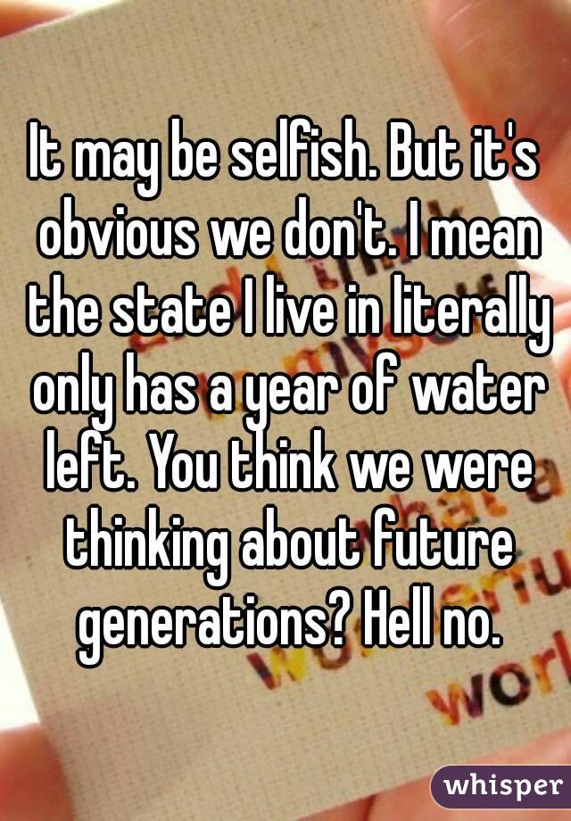 It may be selfish. But it's obvious we don't. I mean the state I live in literally only has a year of water left. You think we were thinking about future generations? Hell no.