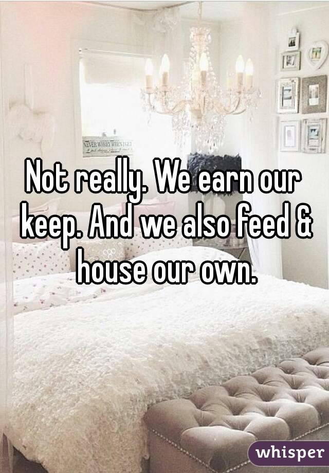 Not really. We earn our keep. And we also feed & house our own.