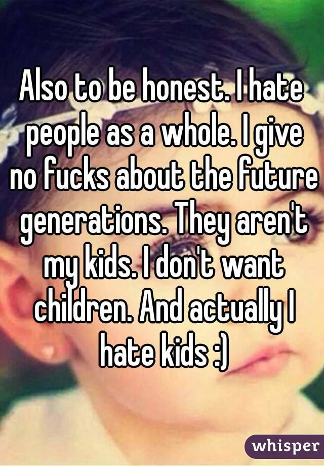 Also to be honest. I hate people as a whole. I give no fucks about the future generations. They aren't my kids. I don't want children. And actually I hate kids :)