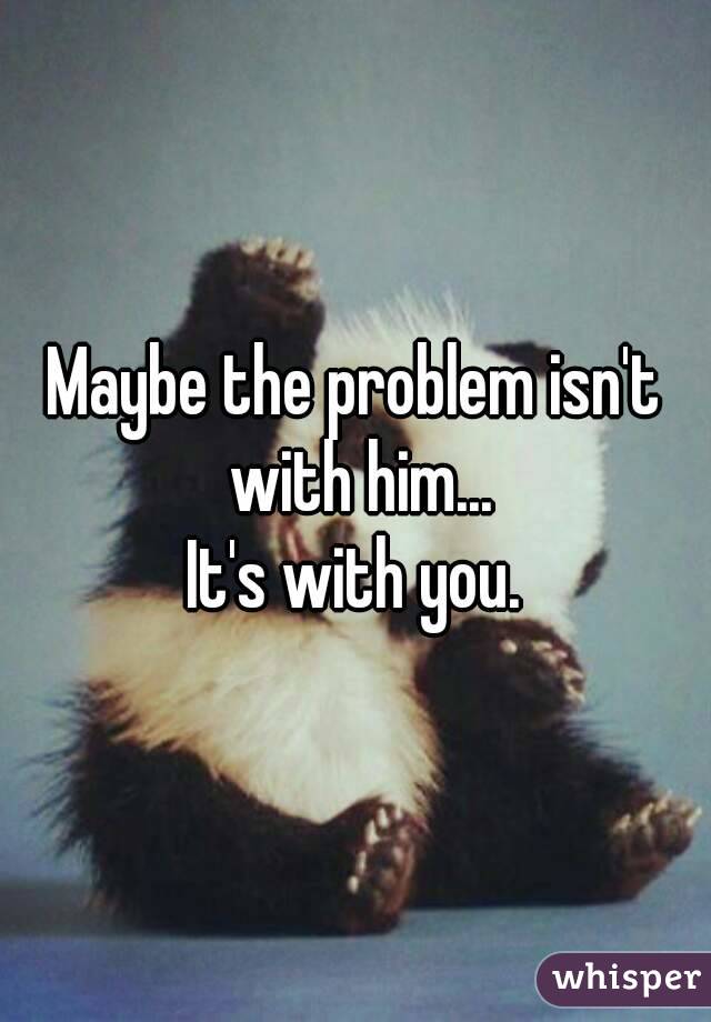 Maybe the problem isn't with him...
It's with you.