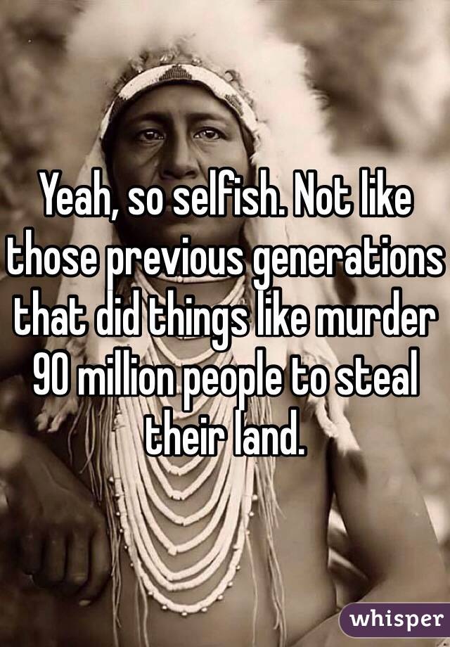 Yeah, so selfish. Not like those previous generations that did things like murder 90 million people to steal their land. 