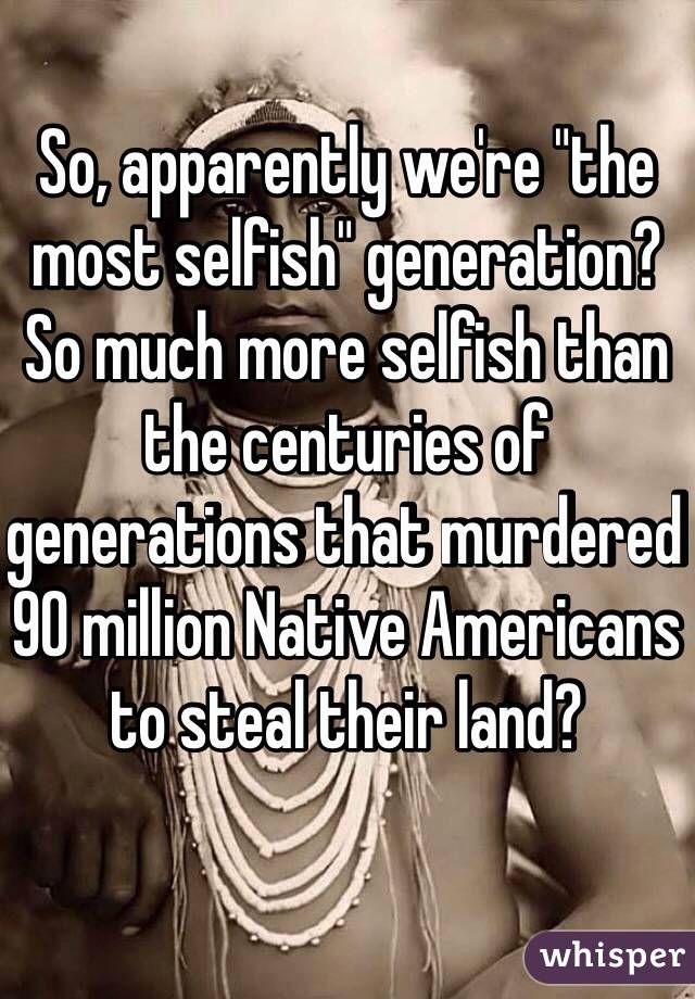 So, apparently we're "the most selfish" generation? So much more selfish than the centuries of generations that murdered 90 million Native Americans to steal their land?