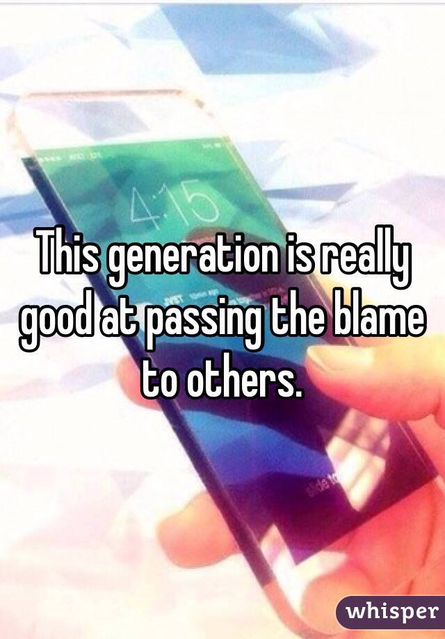 This generation is really good at passing the blame to others. 