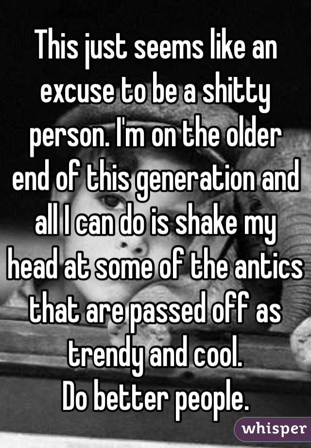 This just seems like an excuse to be a shitty person. I'm on the older end of this generation and all I can do is shake my head at some of the antics that are passed off as trendy and cool. 
Do better people. 