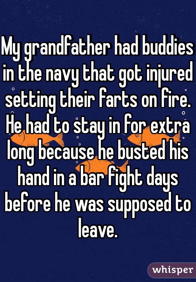 My grandfather had buddies in the navy that got injured setting their farts on fire. He had to stay in for extra long because he busted his hand in a bar fight days before he was supposed to leave. 