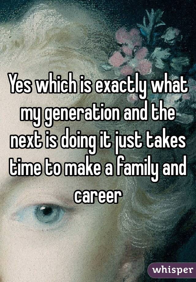 Yes which is exactly what my generation and the next is doing it just takes time to make a family and career