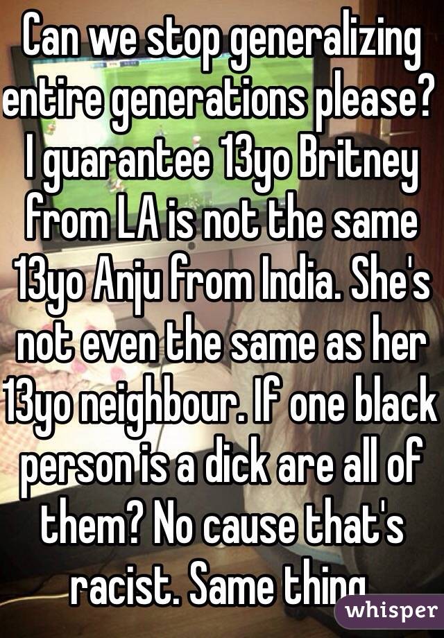 Can we stop generalizing entire generations please? I guarantee 13yo Britney from LA is not the same 13yo Anju from India. She's not even the same as her 13yo neighbour. If one black person is a dick are all of them? No cause that's racist. Same thing.