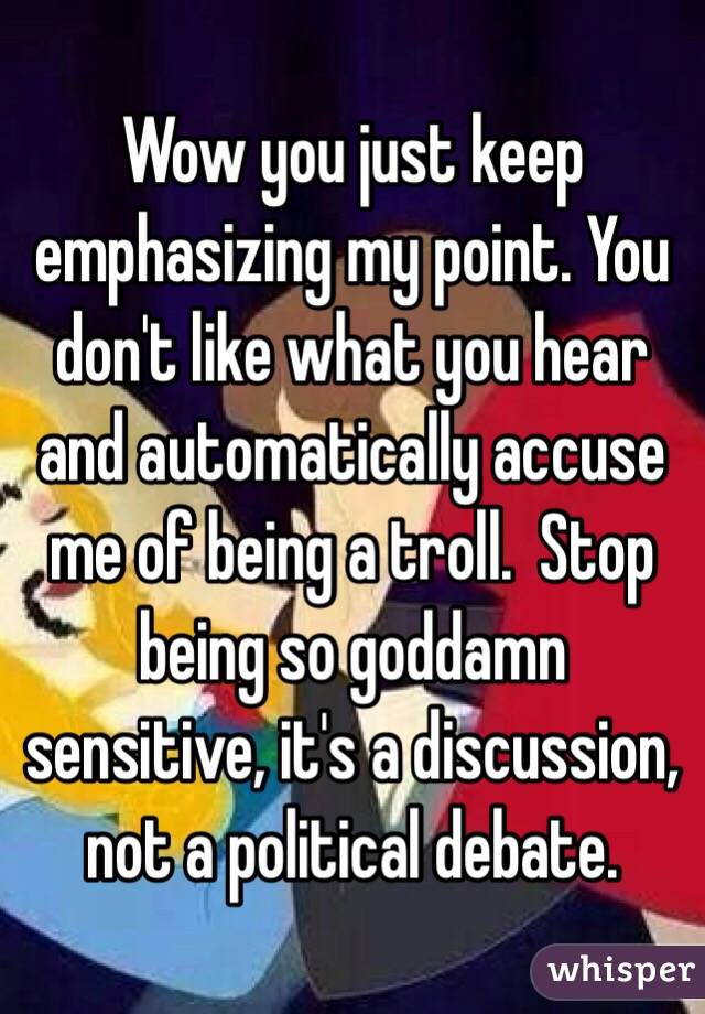 Wow you just keep emphasizing my point. You don't like what you hear and automatically accuse me of being a troll.  Stop being so goddamn sensitive, it's a discussion, not a political debate.  