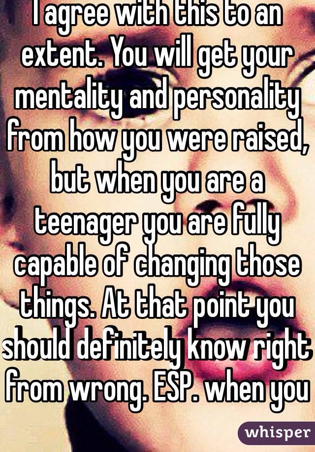 I agree with this to an extent. You will get your mentality and personality from how you were raised, but when you are a teenager you are fully capable of changing those things. At that point you should definitely know right from wrong. ESP. when you 