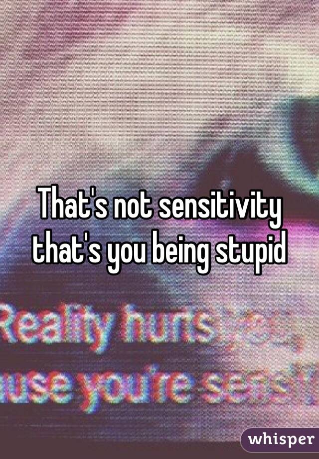 That's not sensitivity that's you being stupid