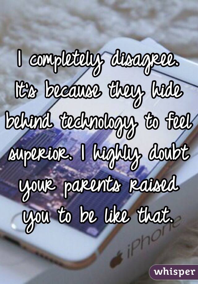 I completely disagree. It's because they hide behind technology to feel superior. I highly doubt your parents raised you to be like that.