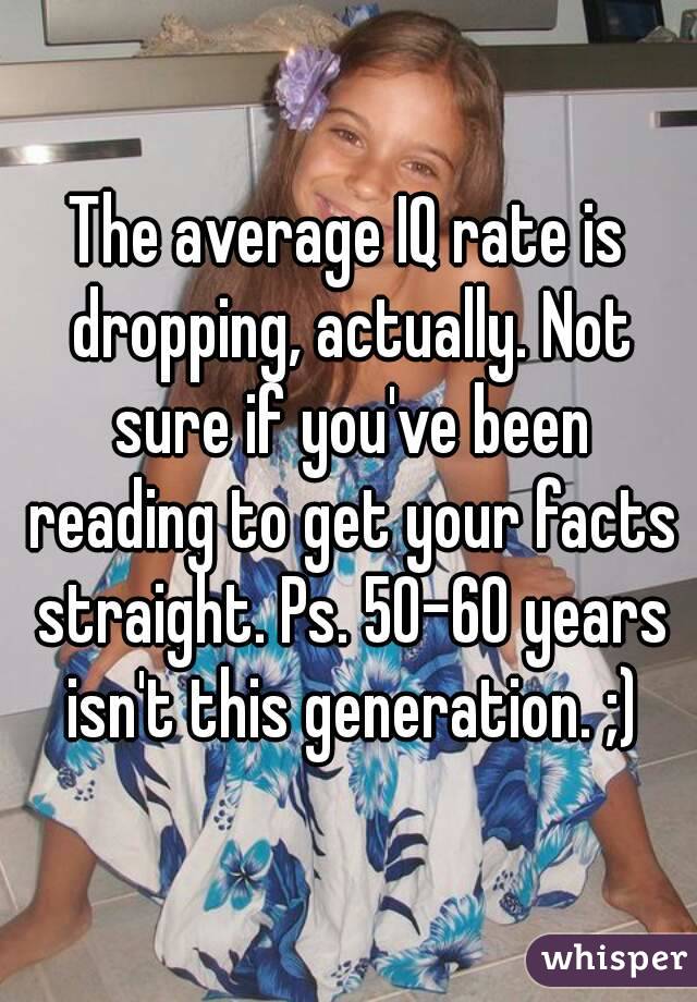 The average IQ rate is dropping, actually. Not sure if you've been reading to get your facts straight. Ps. 50-60 years isn't this generation. ;)