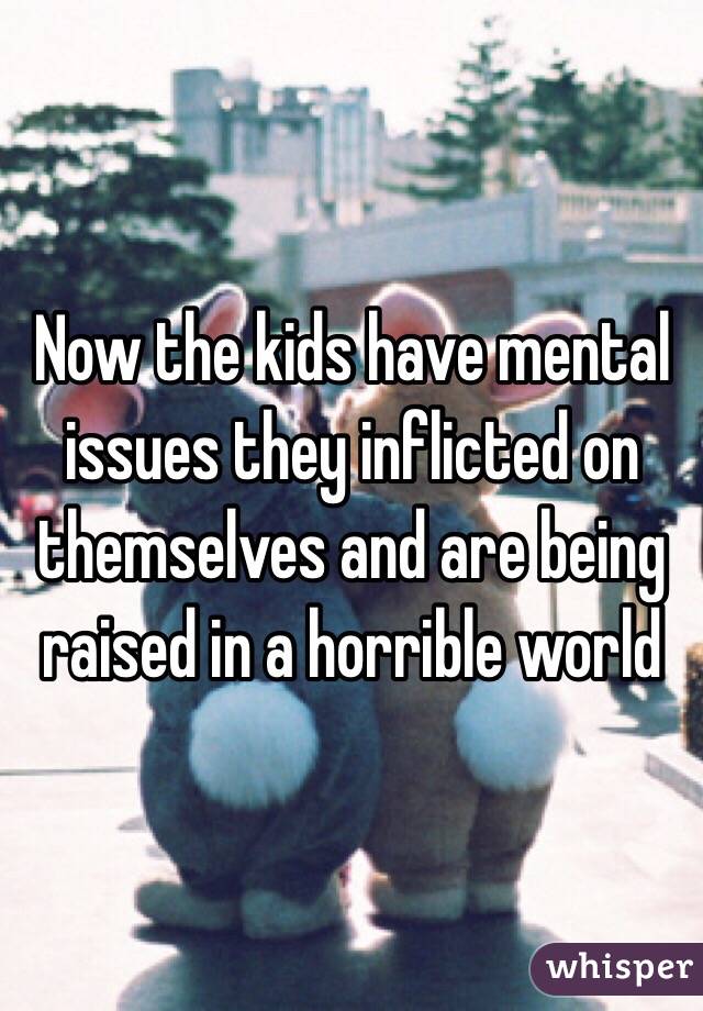 Now the kids have mental issues they inflicted on themselves and are being raised in a horrible world 