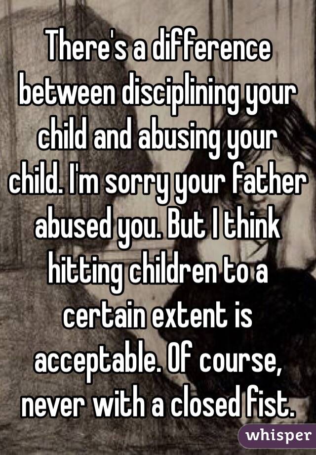 There's a difference between disciplining your child and abusing your child. I'm sorry your father abused you. But I think hitting children to a certain extent is acceptable. Of course, never with a closed fist. 