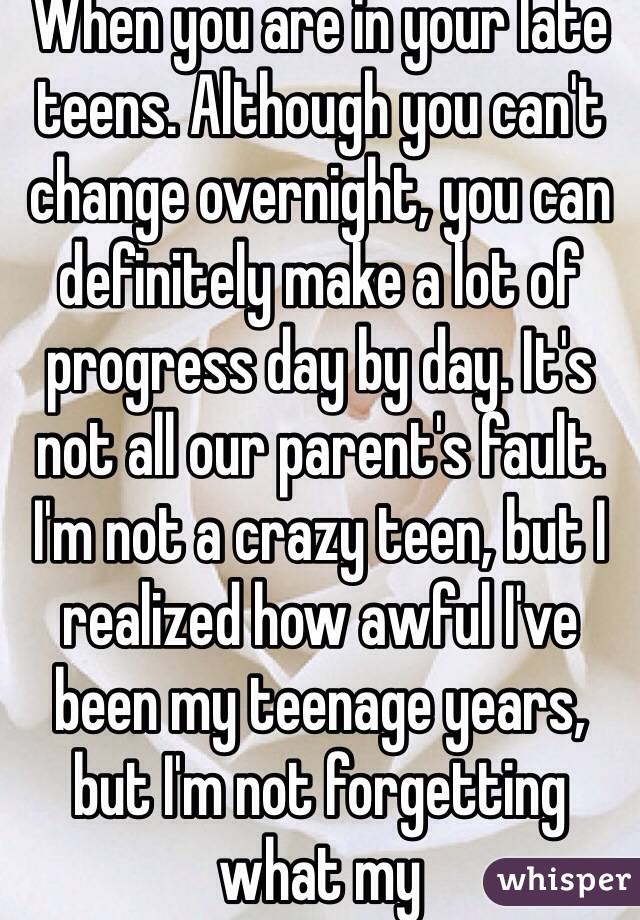 When you are in your late teens. Although you can't change overnight, you can definitely make a lot of progress day by day. It's not all our parent's fault. I'm not a crazy teen, but I realized how awful I've been my teenage years, but I'm not forgetting what my 