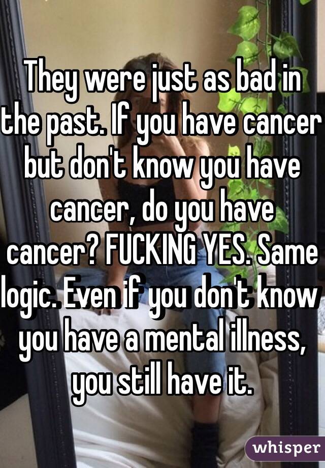 They were just as bad in the past. If you have cancer but don't know you have cancer, do you have cancer? FUCKING YES. Same logic. Even if you don't know you have a mental illness, you still have it. 