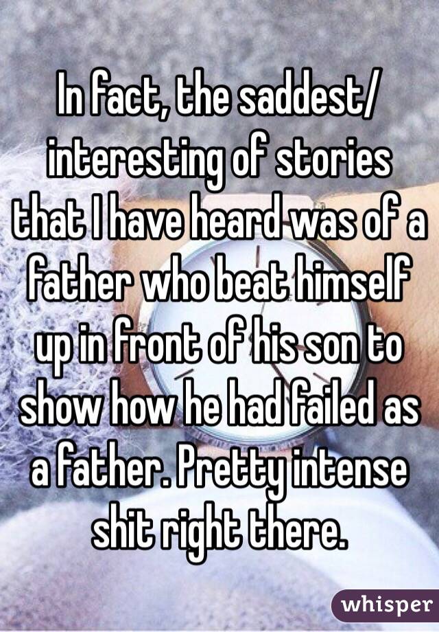 In fact, the saddest/interesting of stories that I have heard was of a father who beat himself up in front of his son to show how he had failed as a father. Pretty intense shit right there.