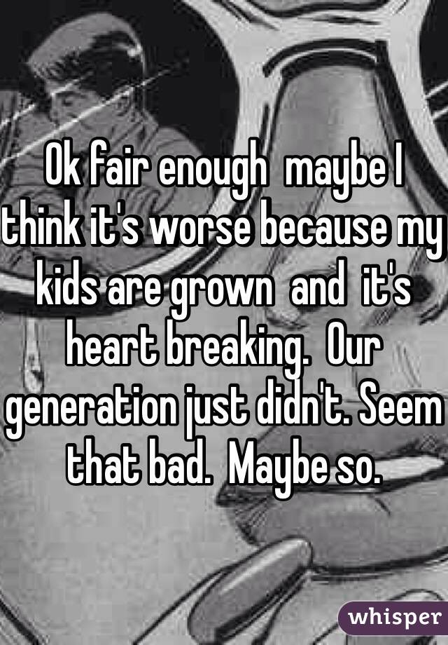 Ok fair enough  maybe I think it's worse because my kids are grown  and  it's  heart breaking.  Our generation just didn't. Seem that bad.  Maybe so.  