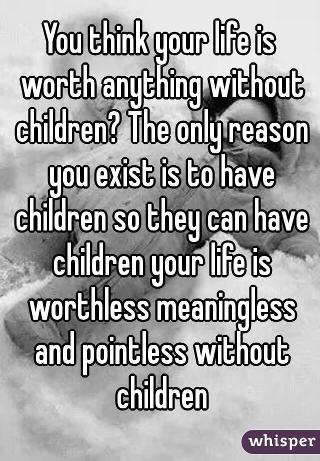 You think your life is worth anything without children? The only reason you exist is to have children so they can have children your life is worthless meaningless and pointless without children