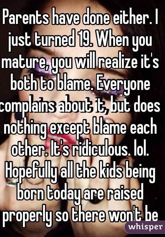 Parents have done either. I just turned 19. When you mature, you will realize it's both to blame. Everyone complains about it, but does nothing except blame each other. It's ridiculous. lol. Hopefully all the kids being born today are raised properly so there won't be 