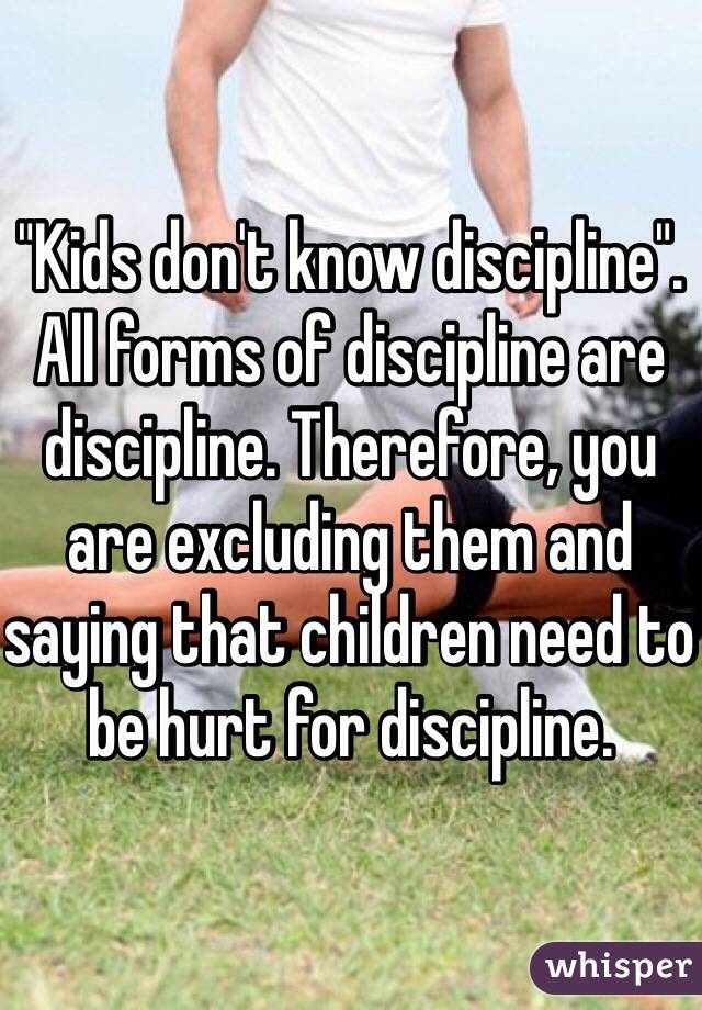 "Kids don't know discipline".  All forms of discipline are discipline. Therefore, you are excluding them and saying that children need to be hurt for discipline. 