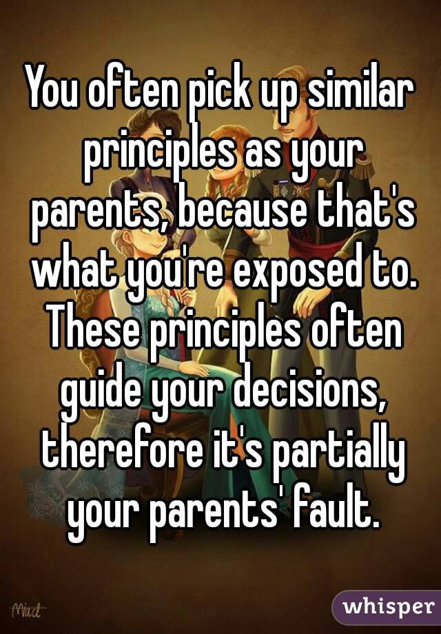 You often pick up similar principles as your parents, because that's what you're exposed to. These principles often guide your decisions, therefore it's partially your parents' fault.