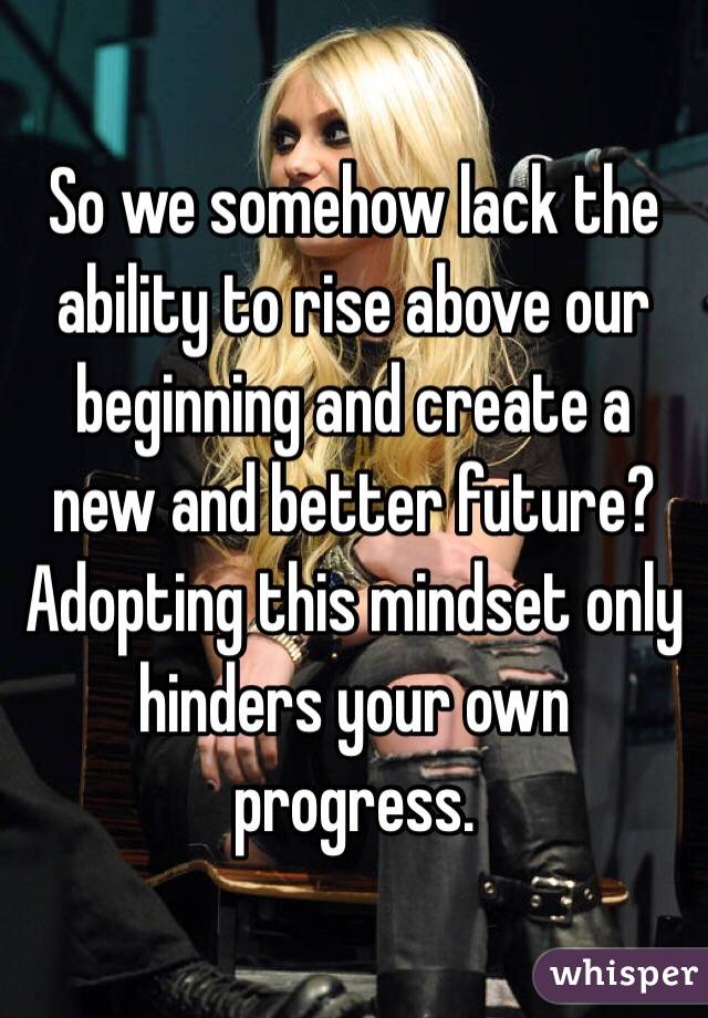 So we somehow lack the ability to rise above our beginning and create a new and better future? Adopting this mindset only hinders your own progress.