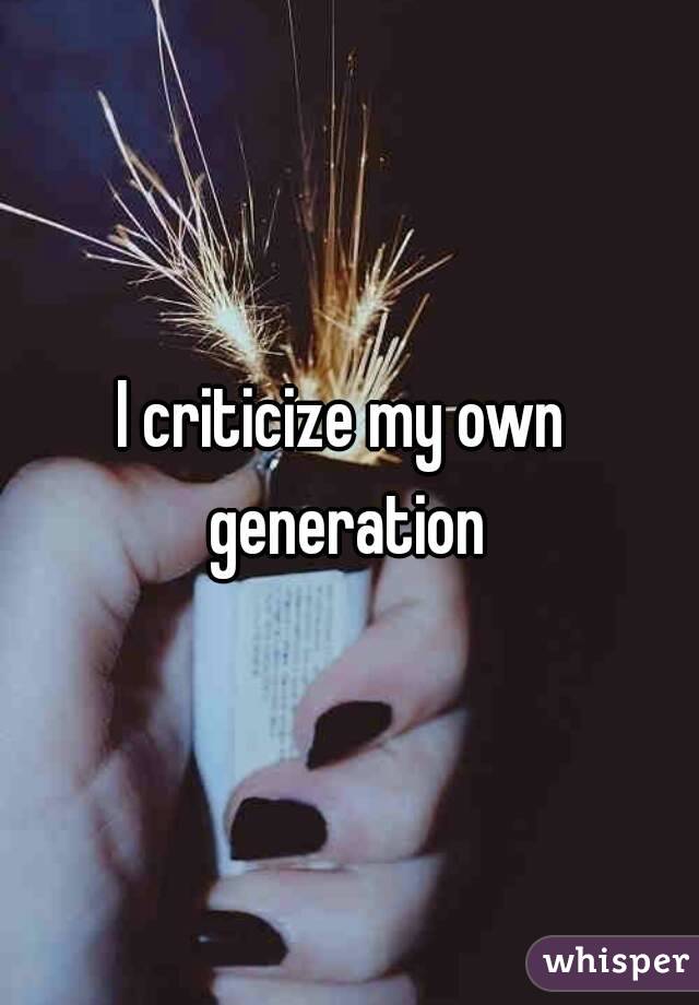 I criticize my own generation