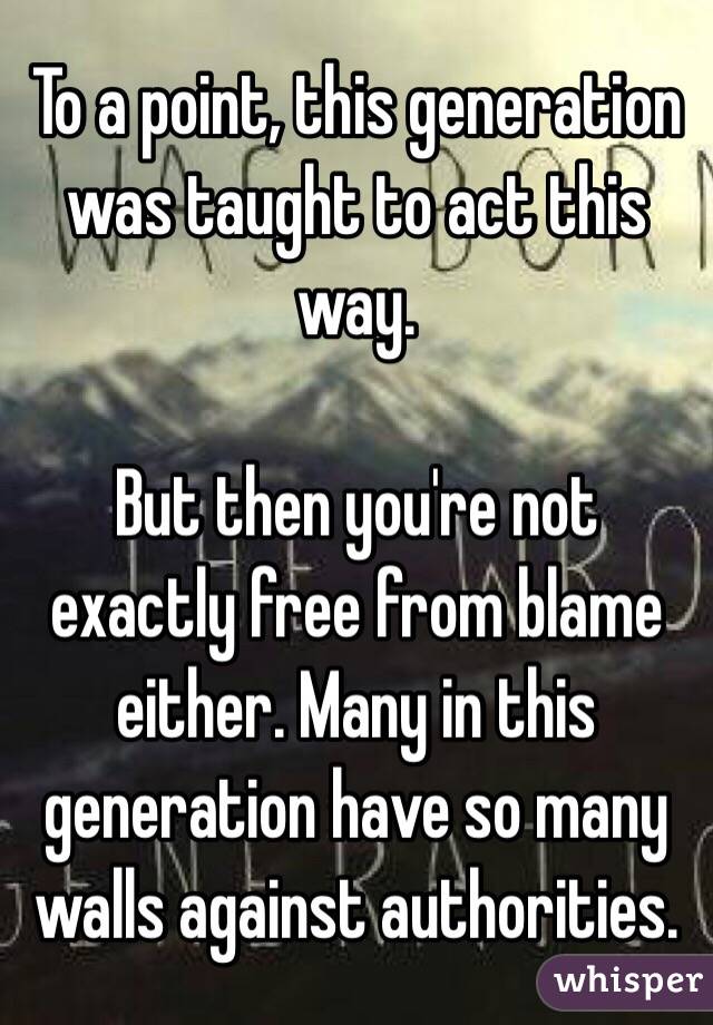 To a point, this generation was taught to act this way. 

But then you're not exactly free from blame either. Many in this generation have so many walls against authorities. 