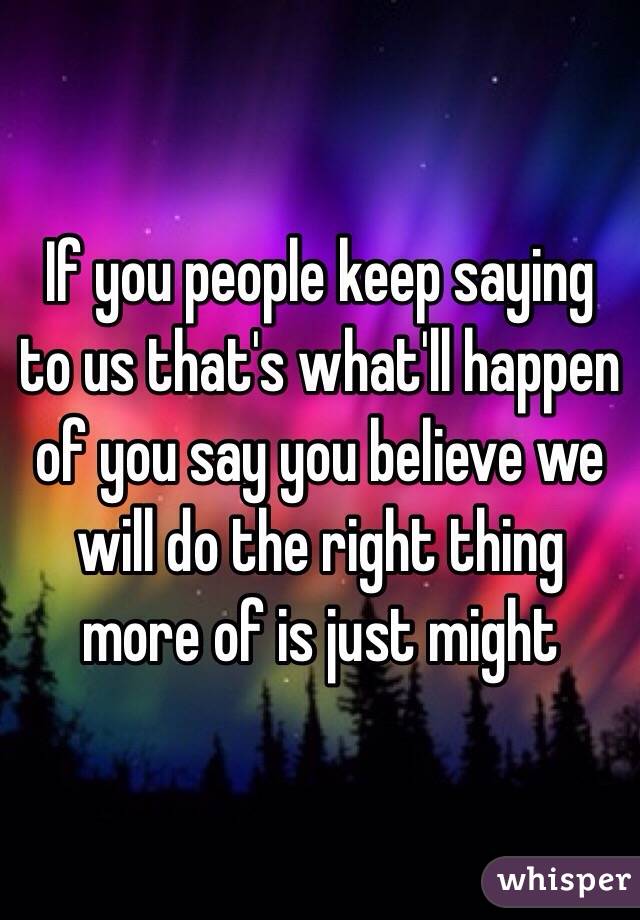 If you people keep saying to us that's what'll happen of you say you believe we will do the right thing more of is just might 