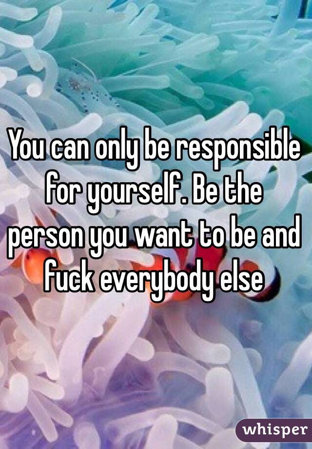 You can only be responsible for yourself. Be the person you want to be and fuck everybody else 