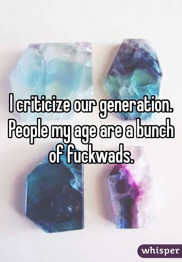 I criticize our generation. People my age are a bunch of fuckwads.