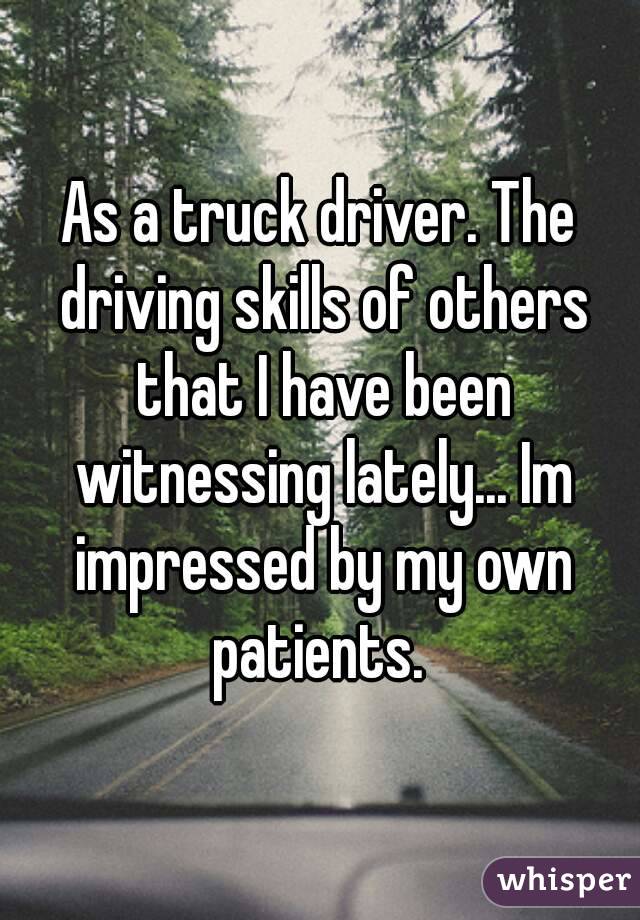 As a truck driver. The driving skills of others that I have been witnessing lately... Im impressed by my own patients. 